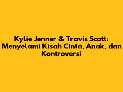 Kylie Jenner & Travis Scott: Menyelami Kisah Cinta, Anak, dan Kontroversi