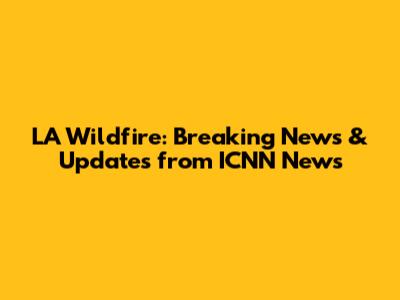 LA Wildfire: Breaking News & Updates from ICNN News