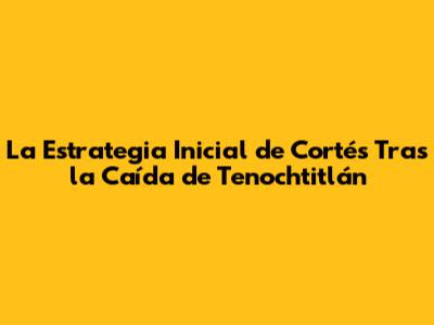 La Estrategia Inicial de Cortés Tras la Caída de Tenochtitlán
