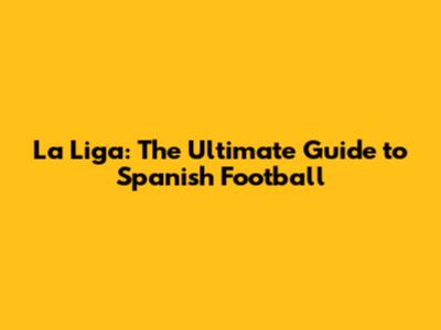 La Liga: The Ultimate Guide to Spanish Football