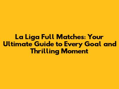 La Liga Full Matches: Your Ultimate Guide to Every Goal and Thrilling Moment