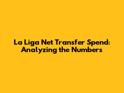 La Liga Net Transfer Spend: Analyzing the Numbers