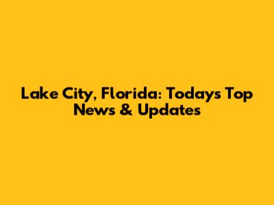 Lake City, Florida: Today's Top News & Updates