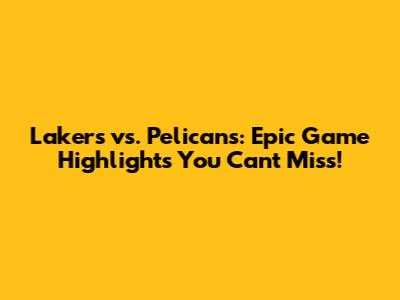 Lakers vs. Pelicans: Epic Game Highlights You Can't Miss!