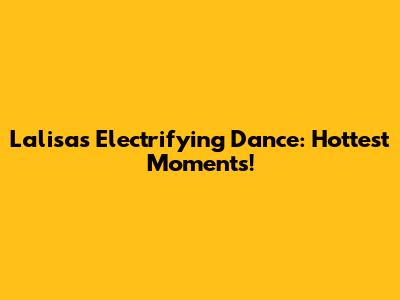 Lalisa's Electrifying Dance: Hottest Moments!