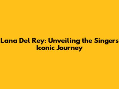 Lana Del Rey: Unveiling the Singer's Iconic Journey