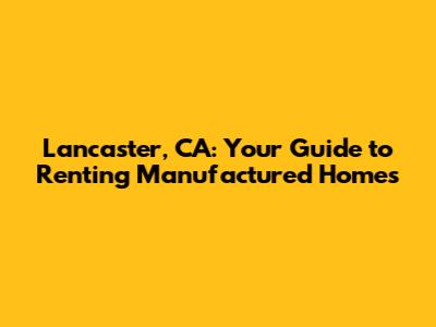 Lancaster, CA: Your Guide to Renting Manufactured Homes
