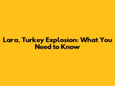 Lara, Turkey Explosion: What You Need to Know