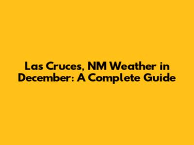 Las Cruces, NM Weather in December: A Complete Guide