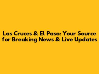 Las Cruces & El Paso: Your Source for Breaking News & Live Updates