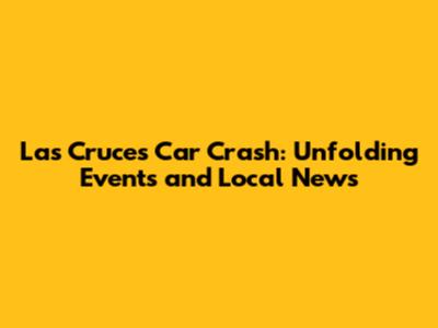 Las Cruces Car Crash: Unfolding Events and Local News