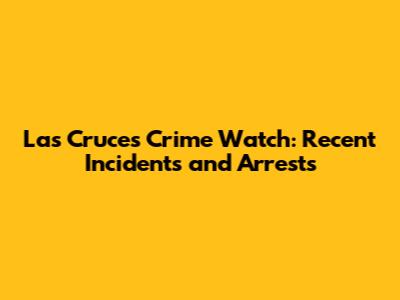 Las Cruces Crime Watch: Recent Incidents and Arrests