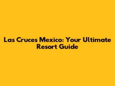 Las Cruces Mexico: Your Ultimate Resort Guide