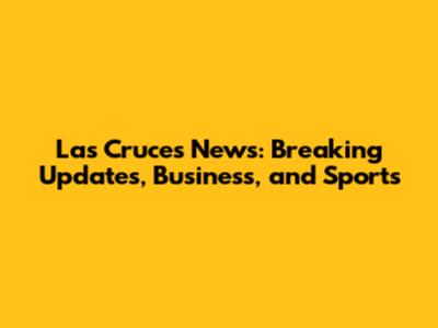 Las Cruces News: Breaking Updates, Business, and Sports