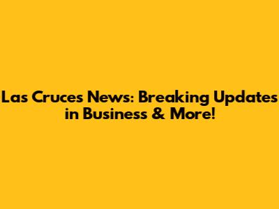 Las Cruces News: Breaking Updates in Business & More!