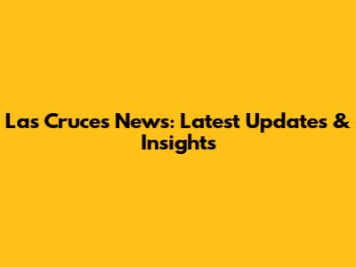 Las Cruces News: Latest Updates & Insights