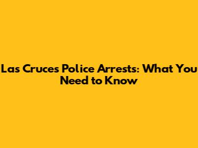 Las Cruces Police Arrests: What You Need to Know