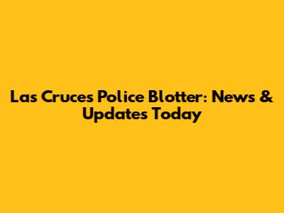 Las Cruces Police Blotter: News & Updates Today