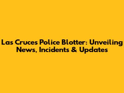 Las Cruces Police Blotter: Unveiling News, Incidents & Updates