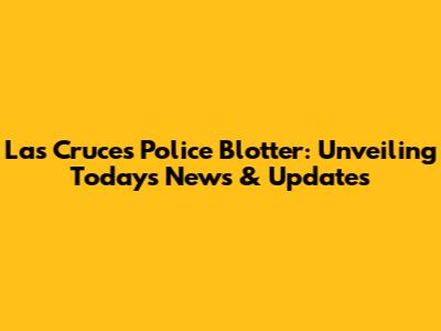 Las Cruces Police Blotter: Unveiling Today's News & Updates