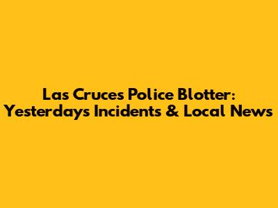 Las Cruces Police Blotter: Yesterday's Incidents & Local News