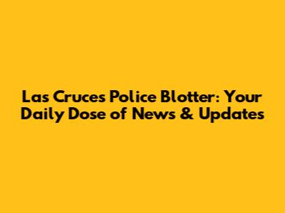 Las Cruces Police Blotter: Your Daily Dose of News & Updates