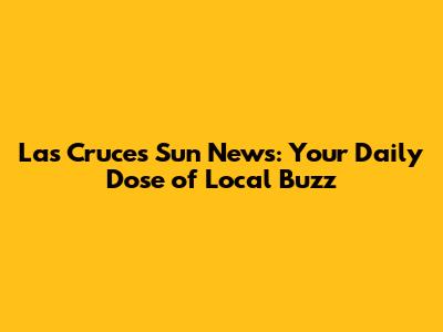 Las Cruces Sun News: Your Daily Dose of Local Buzz