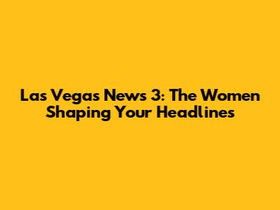 Las Vegas News 3: The Women Shaping Your Headlines
