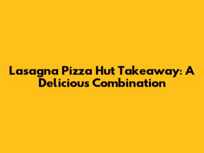 Lasagna Pizza Hut Takeaway: A Delicious Combination