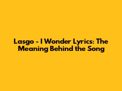 Lasgo - I Wonder Lyrics: The Meaning Behind the Song