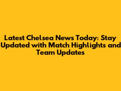 Latest Chelsea News Today: Stay Updated with Match Highlights and Team Updates