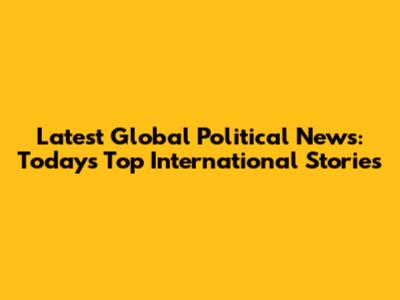 Latest Global Political News: Today's Top International Stories