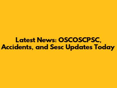 Latest News: OSCOSCPSC, Accidents, and Sesc Updates Today