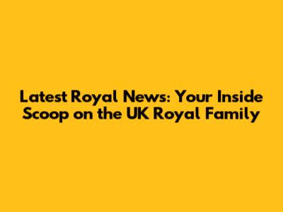 Latest Royal News: Your Inside Scoop on the UK Royal Family