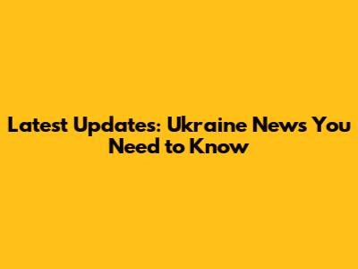 Latest Updates: Ukraine News You Need to Know