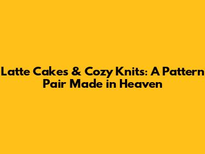 Latte Cakes & Cozy Knits: A Pattern Pair Made in Heaven