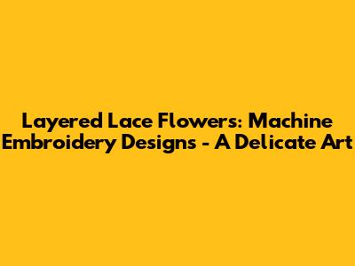 Layered Lace Flowers: Machine Embroidery Designs - A Delicate Art