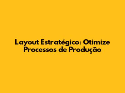 Layout Estratégico: Otimize Processos de Produção