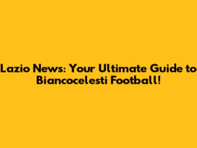 Lazio News: Your Ultimate Guide to Biancocelesti Football!