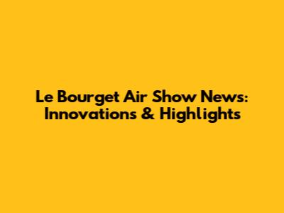 Le Bourget Air Show News: Innovations & Highlights