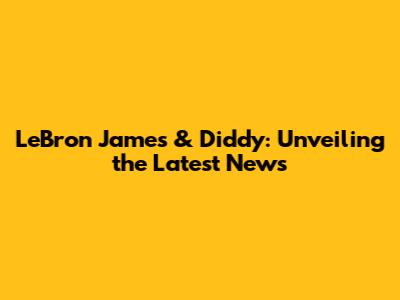 LeBron James & Diddy: Unveiling the Latest News