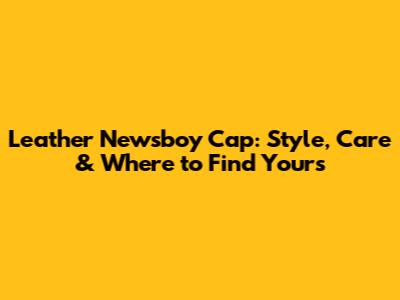 Leather Newsboy Cap: Style, Care & Where to Find Yours