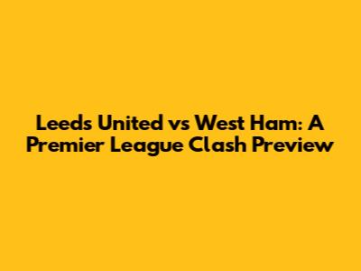 Leeds United vs West Ham: A Premier League Clash Preview