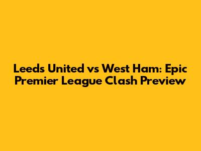 Leeds United vs West Ham: Epic Premier League Clash Preview