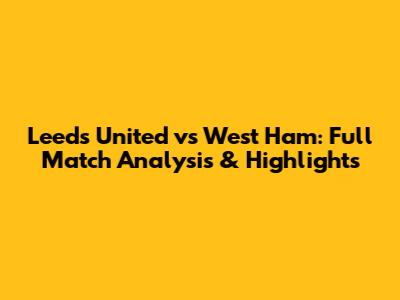 Leeds United vs West Ham: Full Match Analysis & Highlights