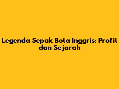 Legenda Sepak Bola Inggris: Profil dan Sejarah