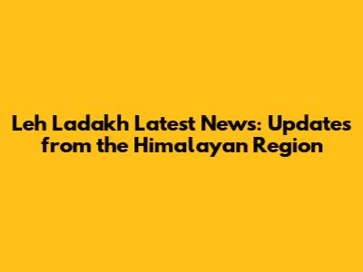 Leh Ladakh Latest News: Updates from the Himalayan Region