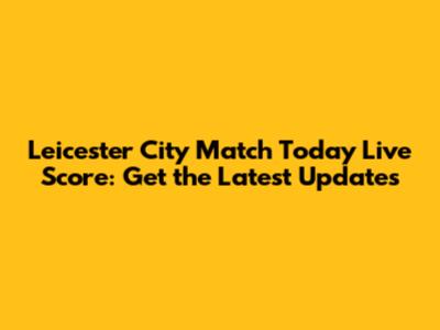 Leicester City Match Today Live Score: Get the Latest Updates