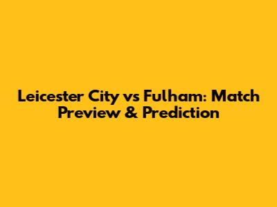 Leicester City vs Fulham: Match Preview & Prediction