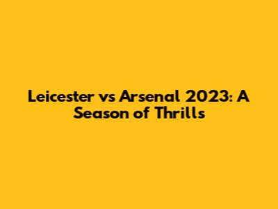 Leicester vs Arsenal 2023: A Season of Thrills